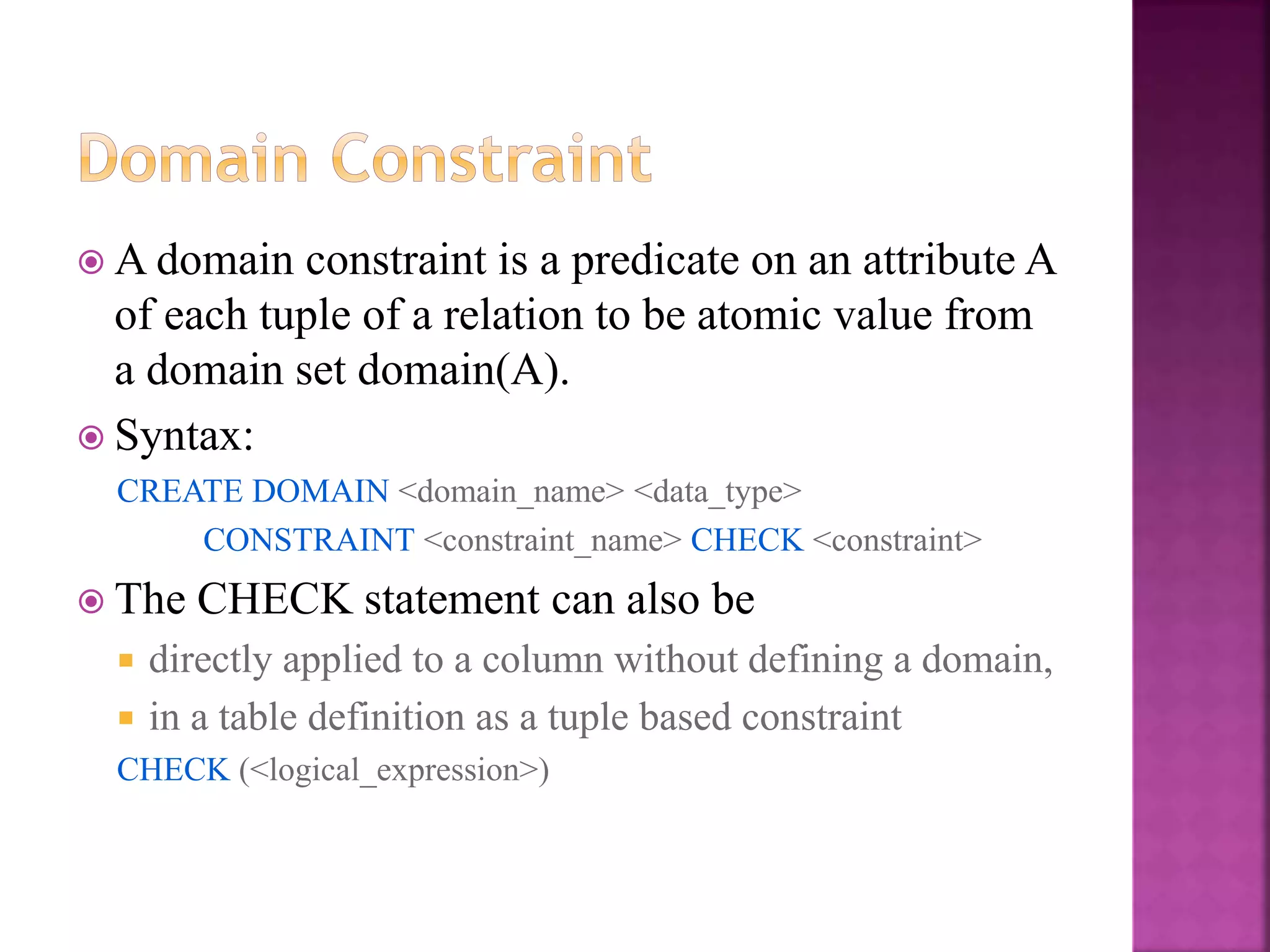19
 A domain constraint is a predicate on an attribute A
of each tuple of a relation to be atomic value from
a domain set domain(A).
 Syntax:
CREATE DOMAIN <domain_name> <data_type>
CONSTRAINT <constraint_name> CHECK <constraint>
 The CHECK statement can also be
 directly applied to a column without defining a domain,
 in a table definition as a tuple based constraint
CHECK (<logical_expression>)
 