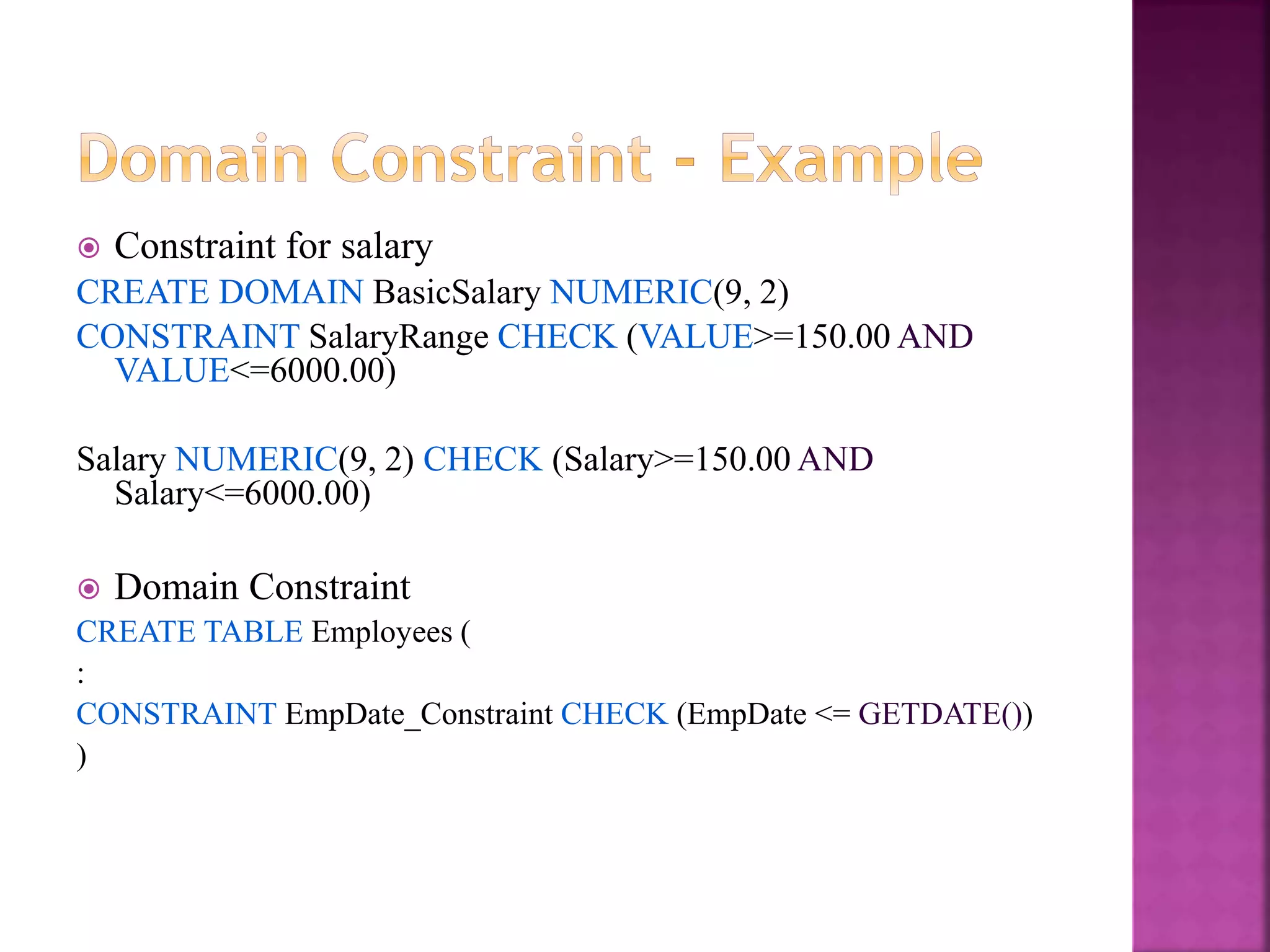 20
 Constraint for salary
CREATE DOMAIN BasicSalary NUMERIC(9, 2)
CONSTRAINT SalaryRange CHECK (VALUE>=150.00 AND
VALUE<=6000.00)
Salary NUMERIC(9, 2) CHECK (Salary>=150.00 AND
Salary<=6000.00)
 Domain Constraint
CREATE TABLE Employees (
:
CONSTRAINT EmpDate_Constraint CHECK (EmpDate <= GETDATE())
)
 