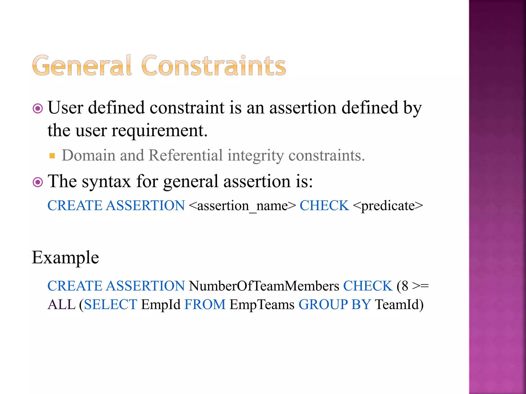21
 User defined constraint is an assertion defined by
the user requirement.
 Domain and Referential integrity constraints.
 The syntax for general assertion is:
CREATE ASSERTION <assertion_name> CHECK <predicate>
Example
CREATE ASSERTION NumberOfTeamMembers CHECK (8 >=
ALL (SELECT EmpId FROM EmpTeams GROUP BY TeamId)
 