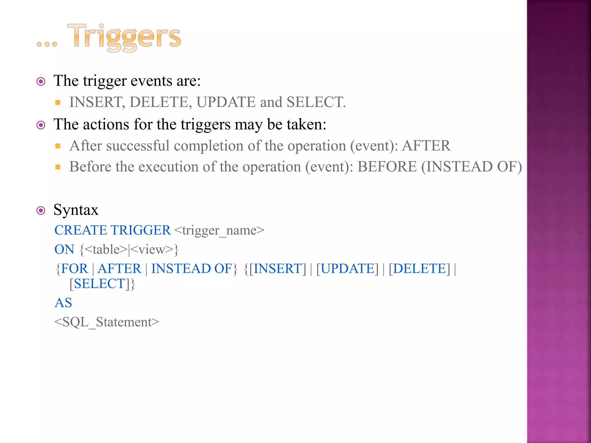 23
 The trigger events are:
 INSERT, DELETE, UPDATE and SELECT.
 The actions for the triggers may be taken:
 After successful completion of the operation (event): AFTER
 Before the execution of the operation (event): BEFORE (INSTEAD OF)
 Syntax
CREATE TRIGGER <trigger_name>
ON {<table>|<view>}
{FOR | AFTER | INSTEAD OF} {[INSERT] | [UPDATE] | [DELETE] |
[SELECT]}
AS
<SQL_Statement>
 