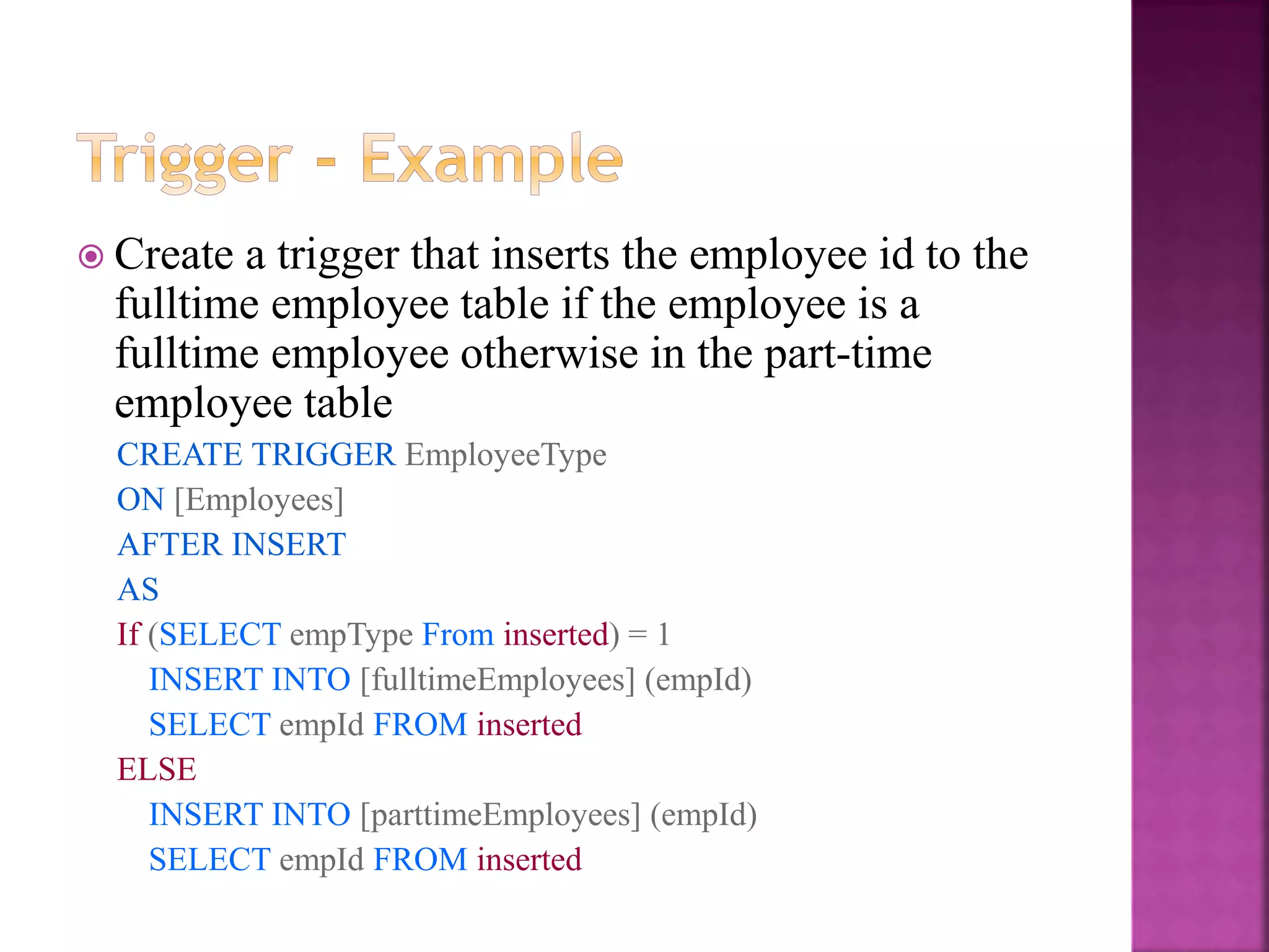 24
 Create a trigger that inserts the employee id to the
fulltime employee table if the employee is a
fulltime employee otherwise in the part-time
employee table
CREATE TRIGGER EmployeeType
ON [Employees]
AFTER INSERT
AS
If (SELECT empType From inserted) = 1
INSERT INTO [fulltimeEmployees] (empId)
SELECT empId FROM inserted
ELSE
INSERT INTO [parttimeEmployees] (empId)
SELECT empId FROM inserted
 