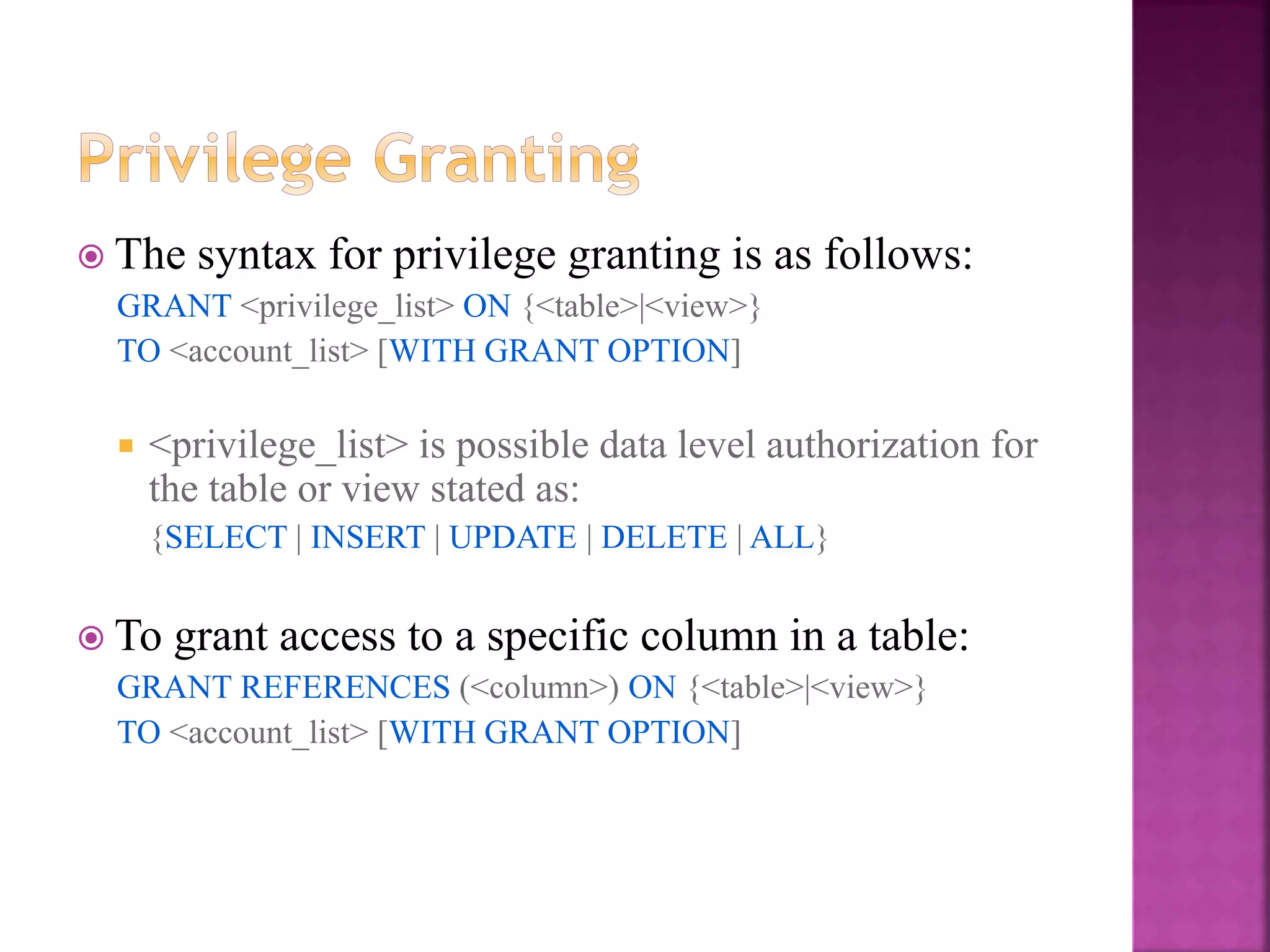 28
 The syntax for privilege granting is as follows:
GRANT <privilege_list> ON {<table>|<view>}
TO <account_list> [WITH GRANT OPTION]
 <privilege_list> is possible data level authorization for
the table or view stated as:
{SELECT | INSERT | UPDATE | DELETE | ALL}
 To grant access to a specific column in a table:
GRANT REFERENCES (<column>) ON {<table>|<view>}
TO <account_list> [WITH GRANT OPTION]
 