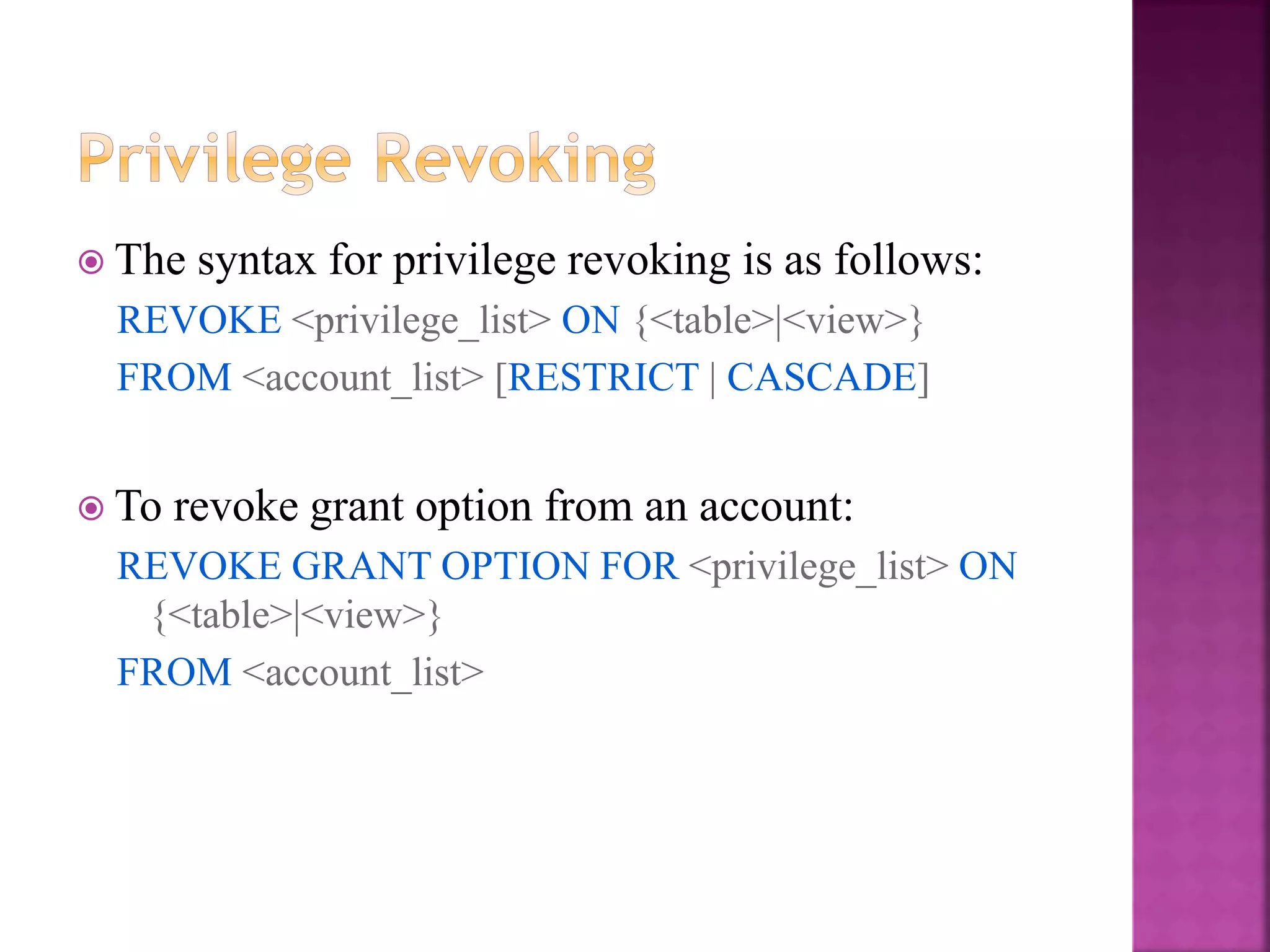 29
 The syntax for privilege revoking is as follows:
REVOKE <privilege_list> ON {<table>|<view>}
FROM <account_list> [RESTRICT | CASCADE]
 To revoke grant option from an account:
REVOKE GRANT OPTION FOR <privilege_list> ON
{<table>|<view>}
FROM <account_list>
 