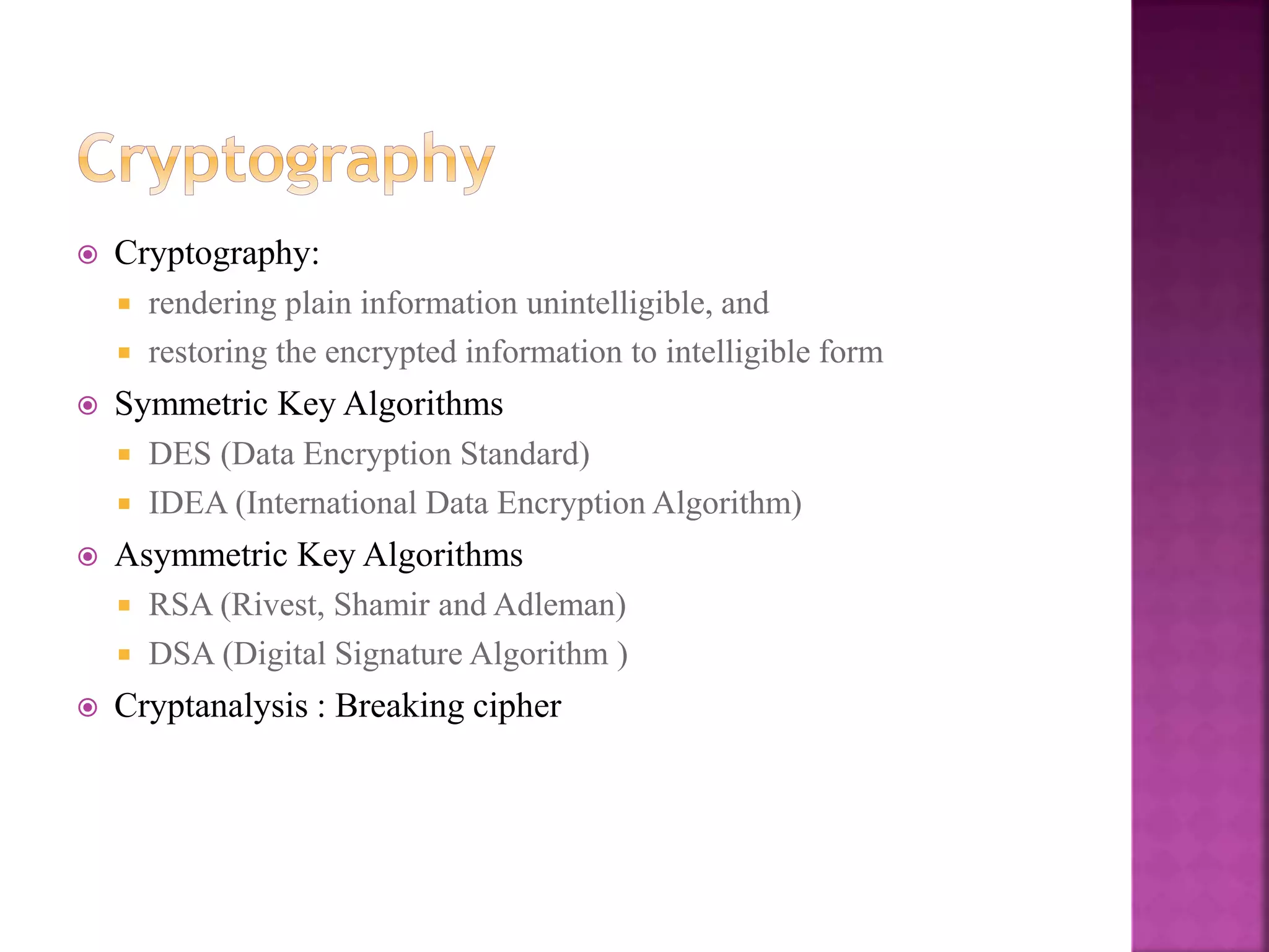 32
 Cryptography:
 rendering plain information unintelligible, and
 restoring the encrypted information to intelligible form
 Symmetric Key Algorithms
 DES (Data Encryption Standard)
 IDEA (International Data Encryption Algorithm)
 Asymmetric Key Algorithms
 RSA (Rivest, Shamir and Adleman)
 DSA (Digital Signature Algorithm )
 Cryptanalysis : Breaking cipher
 