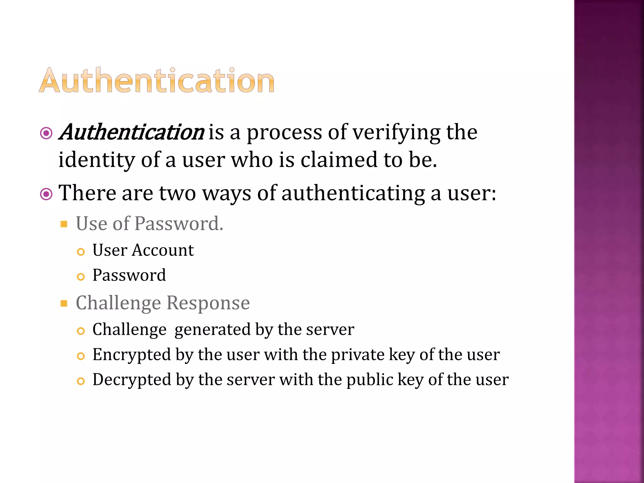 33
 Authentication is a process of verifying the
identity of a user who is claimed to be.
 There are two ways of authenticating a user:
 Use of Password.
 User Account
 Password
 Challenge Response
 Challenge generated by the server
 Encrypted by the user with the private key of the user
 Decrypted by the server with the public key of the user
 