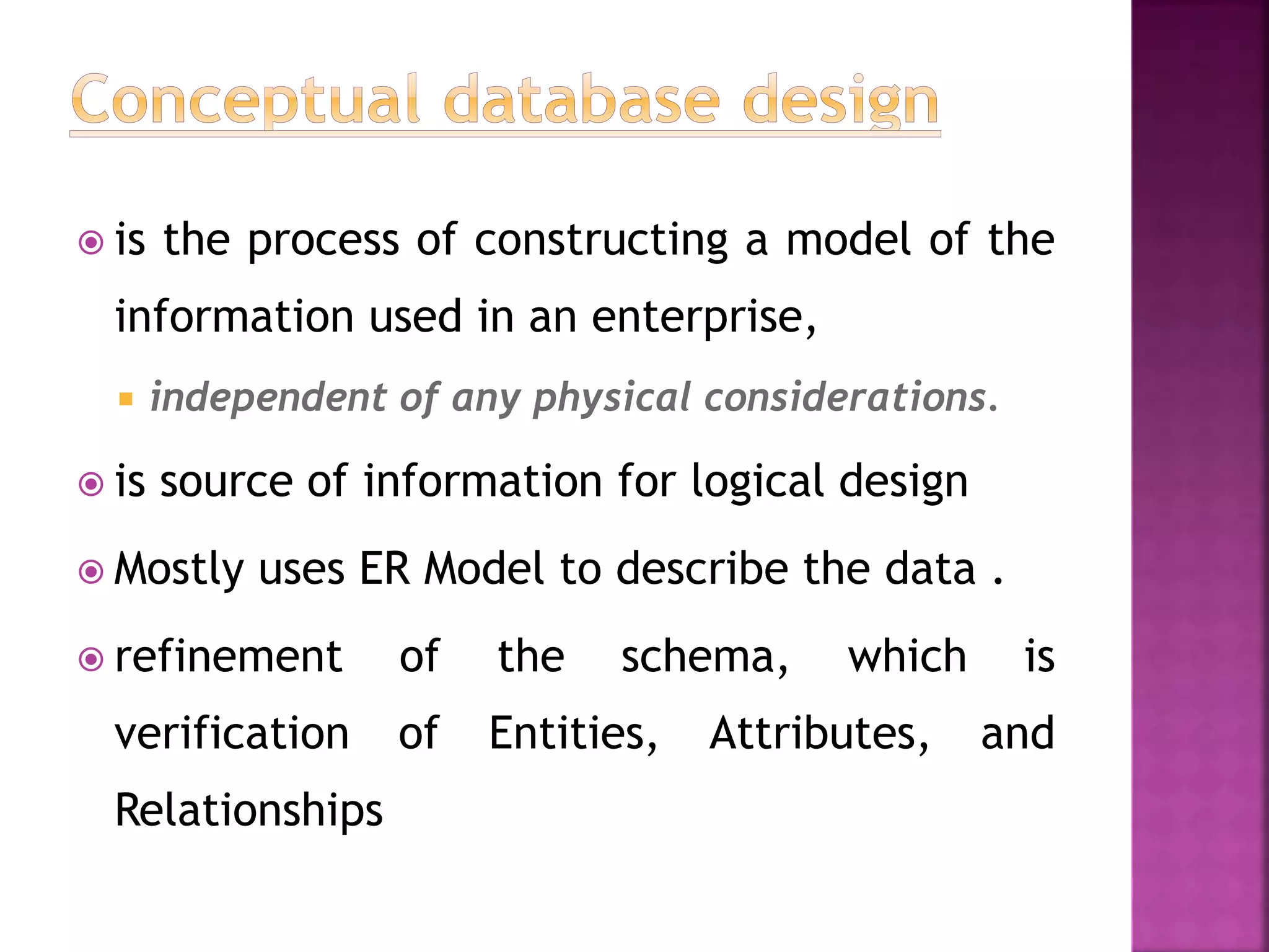  is the process of constructing a model of the
information used in an enterprise,
 independent of any physical considerations.
 is source of information for logical design
 Mostly uses ER Model to describe the data .
 refinement of the schema, which is
verification of Entities, Attributes, and
Relationships
 