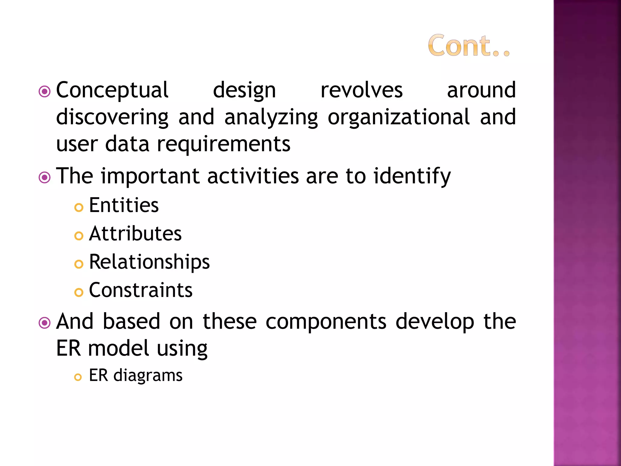  Conceptual design revolves around
discovering and analyzing organizational and
user data requirements
 The important activities are to identify
 Entities
 Attributes
 Relationships
 Constraints
 And based on these components develop the
ER model using
 ER diagrams
 