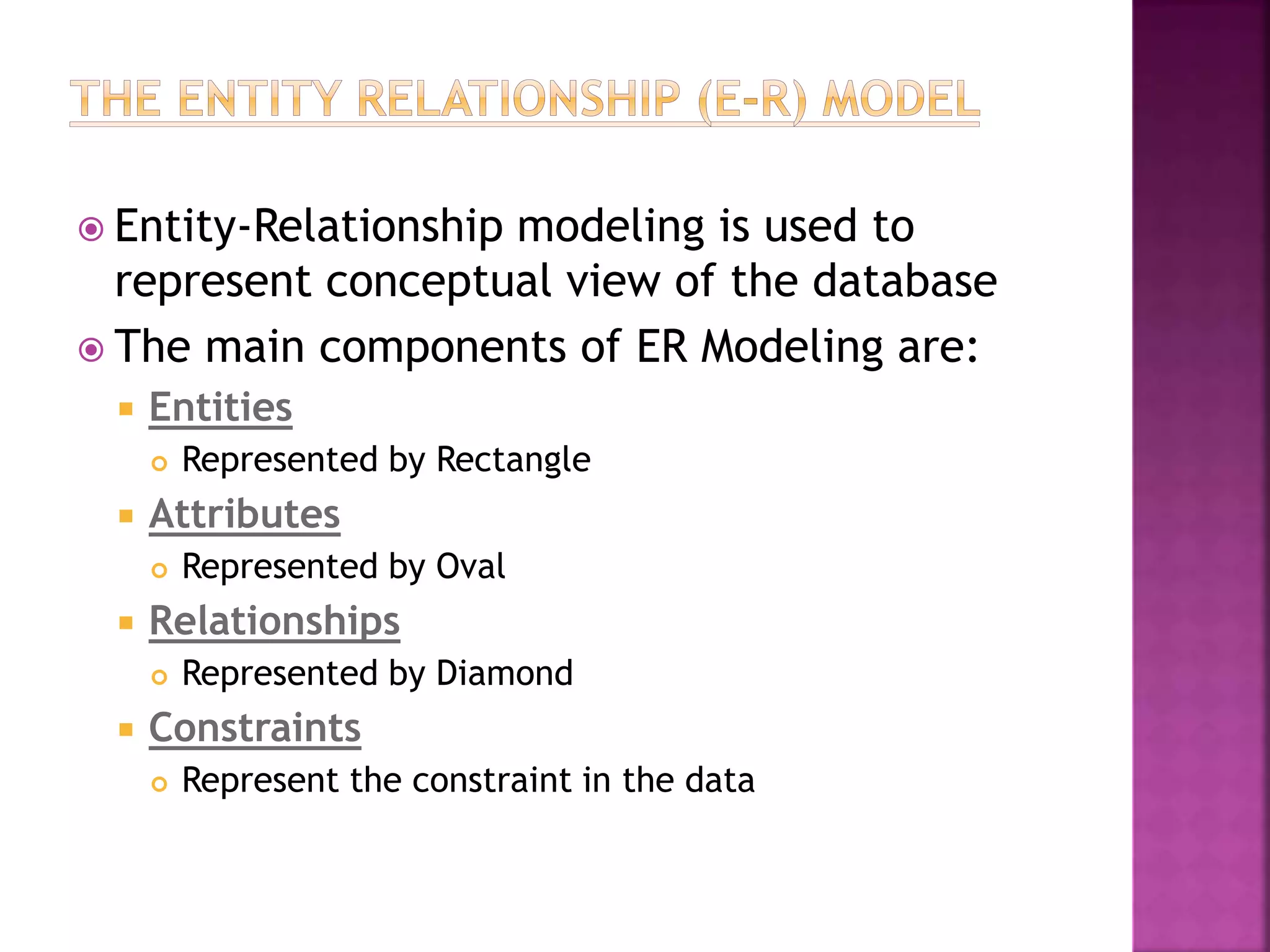  Entity-Relationship modeling is used to
represent conceptual view of the database
 The main components of ER Modeling are:
 Entities
 Represented by Rectangle
 Attributes
 Represented by Oval
 Relationships
 Represented by Diamond
 Constraints
 Represent the constraint in the data
 