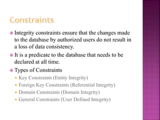 18
 Integrity constraints ensure that the changes made
to the database by authorized users do not result in
a loss of data consistency.
 It is a predicate to the database that needs to be
declared at all time.
 Types of Constraints
 Key Constraints (Entity Integrity)
 Foreign Key Constraints (Referential Integrity)
 Domain Constraints (Domain Integrity)
 General Constraints (User Defined Integrity)
 