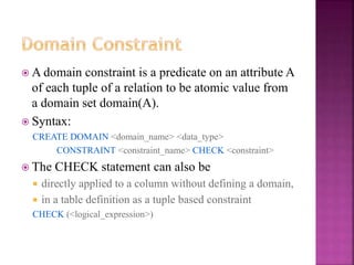 19
 A domain constraint is a predicate on an attribute A
of each tuple of a relation to be atomic value from
a domain set domain(A).
 Syntax:
CREATE DOMAIN <domain_name> <data_type>
CONSTRAINT <constraint_name> CHECK <constraint>
 The CHECK statement can also be
 directly applied to a column without defining a domain,
 in a table definition as a tuple based constraint
CHECK (<logical_expression>)
 