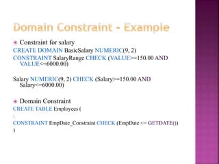 20
 Constraint for salary
CREATE DOMAIN BasicSalary NUMERIC(9, 2)
CONSTRAINT SalaryRange CHECK (VALUE>=150.00 AND
VALUE<=6000.00)
Salary NUMERIC(9, 2) CHECK (Salary>=150.00 AND
Salary<=6000.00)
 Domain Constraint
CREATE TABLE Employees (
:
CONSTRAINT EmpDate_Constraint CHECK (EmpDate <= GETDATE())
)
 