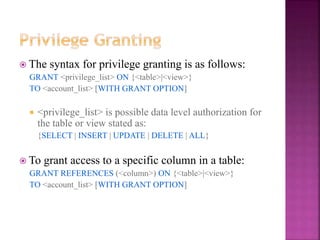 28
 The syntax for privilege granting is as follows:
GRANT <privilege_list> ON {<table>|<view>}
TO <account_list> [WITH GRANT OPTION]
 <privilege_list> is possible data level authorization for
the table or view stated as:
{SELECT | INSERT | UPDATE | DELETE | ALL}
 To grant access to a specific column in a table:
GRANT REFERENCES (<column>) ON {<table>|<view>}
TO <account_list> [WITH GRANT OPTION]
 