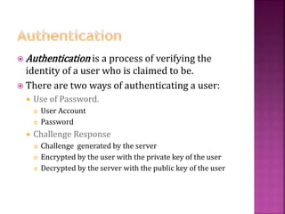 33
 Authentication is a process of verifying the
identity of a user who is claimed to be.
 There are two ways of authenticating a user:
 Use of Password.
 User Account
 Password
 Challenge Response
 Challenge generated by the server
 Encrypted by the user with the private key of the user
 Decrypted by the server with the public key of the user
 