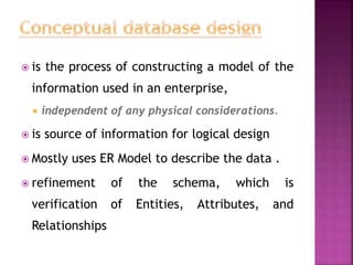  is the process of constructing a model of the
information used in an enterprise,
 independent of any physical considerations.
 is source of information for logical design
 Mostly uses ER Model to describe the data .
 refinement of the schema, which is
verification of Entities, Attributes, and
Relationships
 