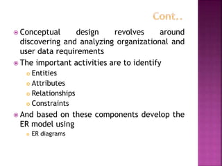  Conceptual design revolves around
discovering and analyzing organizational and
user data requirements
 The important activities are to identify
 Entities
 Attributes
 Relationships
 Constraints
 And based on these components develop the
ER model using
 ER diagrams
 