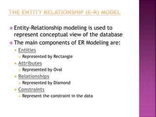  Entity-Relationship modeling is used to
represent conceptual view of the database
 The main components of ER Modeling are:
 Entities
 Represented by Rectangle
 Attributes
 Represented by Oval
 Relationships
 Represented by Diamond
 Constraints
 Represent the constraint in the data
 