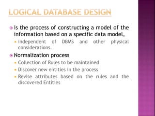  is the process of constructing a model of the
information based on a specific data model,
 independent of DBMS and other physical
considerations.
 Normalization process
 Collection of Rules to be maintained
 Discover new entities in the process
 Revise attributes based on the rules and the
discovered Entities
 