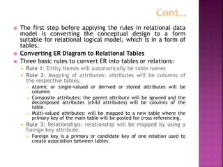  The first step before applying the rules in relational data
model is converting the conceptual design to a form
suitable for relational logical model, which is in a form of
tables.
 Converting ER Diagram to Relational Tables
 Three basic rules to convert ER into tables or relations:
 Rule 1: Entity Names will automatically be table names
 Rule 2: Mapping of attributes: attributes will be columns of
the respective tables.
 Atomic or single-valued or derived or stored attributes will be
columns
 Composite attributes: the parent attribute will be ignored and the
decomposed attributes (child attributes) will be columns of the
table.
 Multi-valued attributes: will be mapped to a new table where the
primary key of the main table will be posted for cross referencing.
 Rule 3: Relationships: relationship will be mapped by using a
foreign key attribute.
 Foreign key is a primary or candidate key of one relation used to
create association between tables.
 