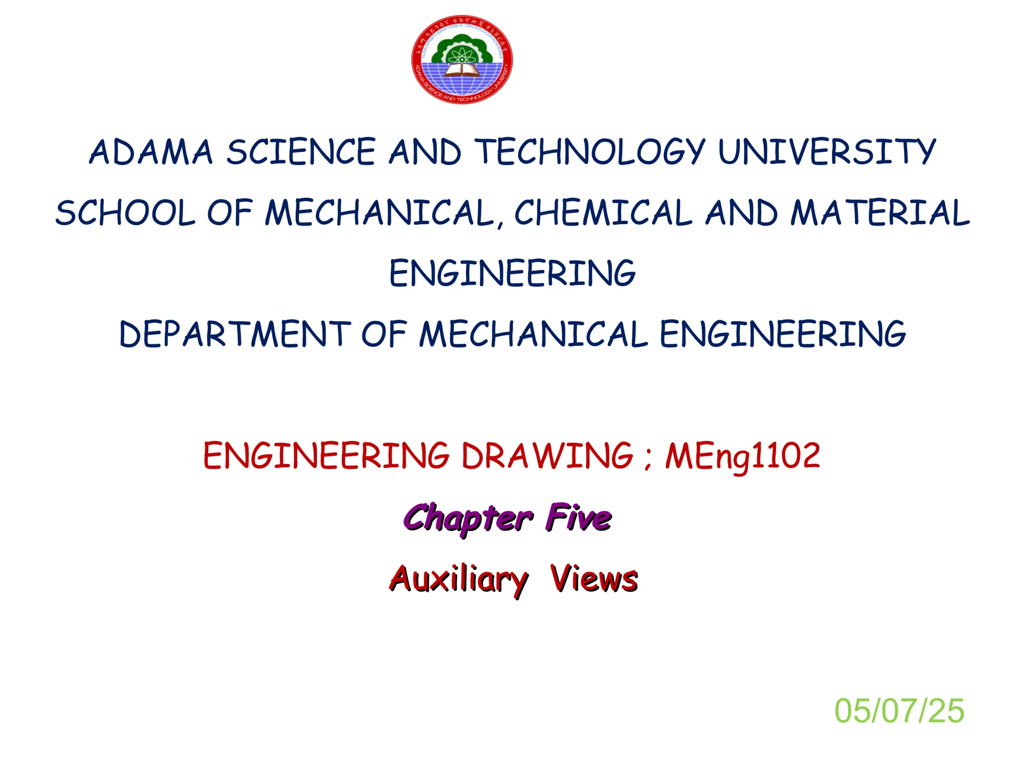 ADAMA SCIENCE AND TECHNOLOGY UNIVERSITY
SCHOOL OF MECHANICAL, CHEMICAL AND MATERIAL
ENGINEERING
DEPARTMENT OF MECHANICAL ENGINEERING
ENGINEERING DRAWING ; MEng1102
Chapter Five
Chapter Five
Auxiliary Views
Auxiliary Views
05/07/25
 