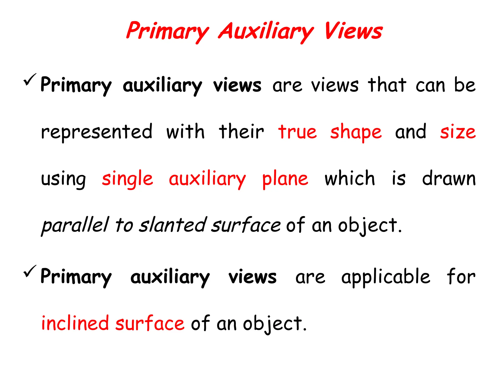 Primary Auxiliary Views
Primary auxiliary views are views that can be
represented with their true shape and size
using single auxiliary plane which is drawn
parallel to slanted surface of an object.
Primary auxiliary views are applicable for
inclined surface of an object.
 
