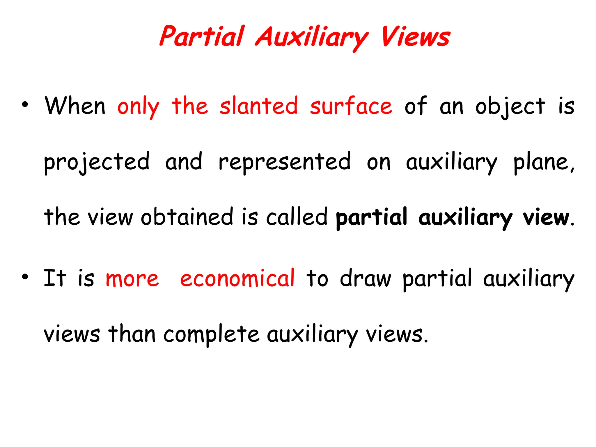 Partial Auxiliary Views
• When only the slanted surface of an object is
projected and represented on auxiliary plane,
the view obtained is called partial auxiliary view.
• It is more economical to draw partial auxiliary
views than complete auxiliary views.
 