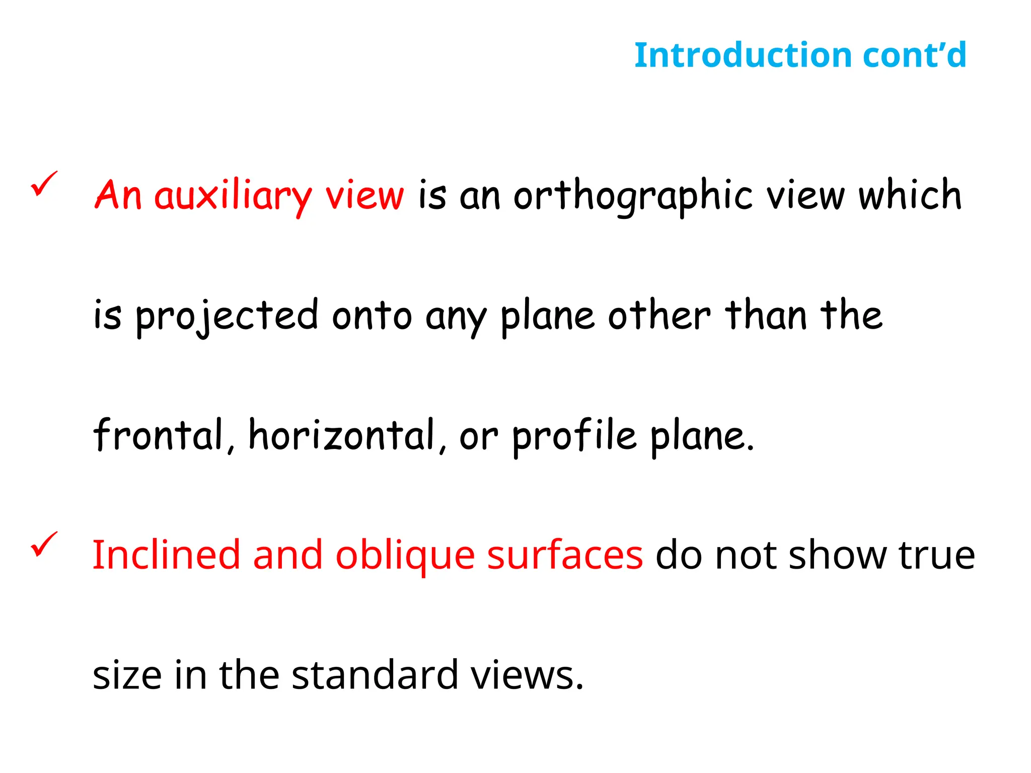  An auxiliary view is an orthographic view which
is projected onto any plane other than the
frontal, horizontal, or profile plane.
 Inclined and oblique surfaces do not show true
size in the standard views.
Introduction cont’d
 