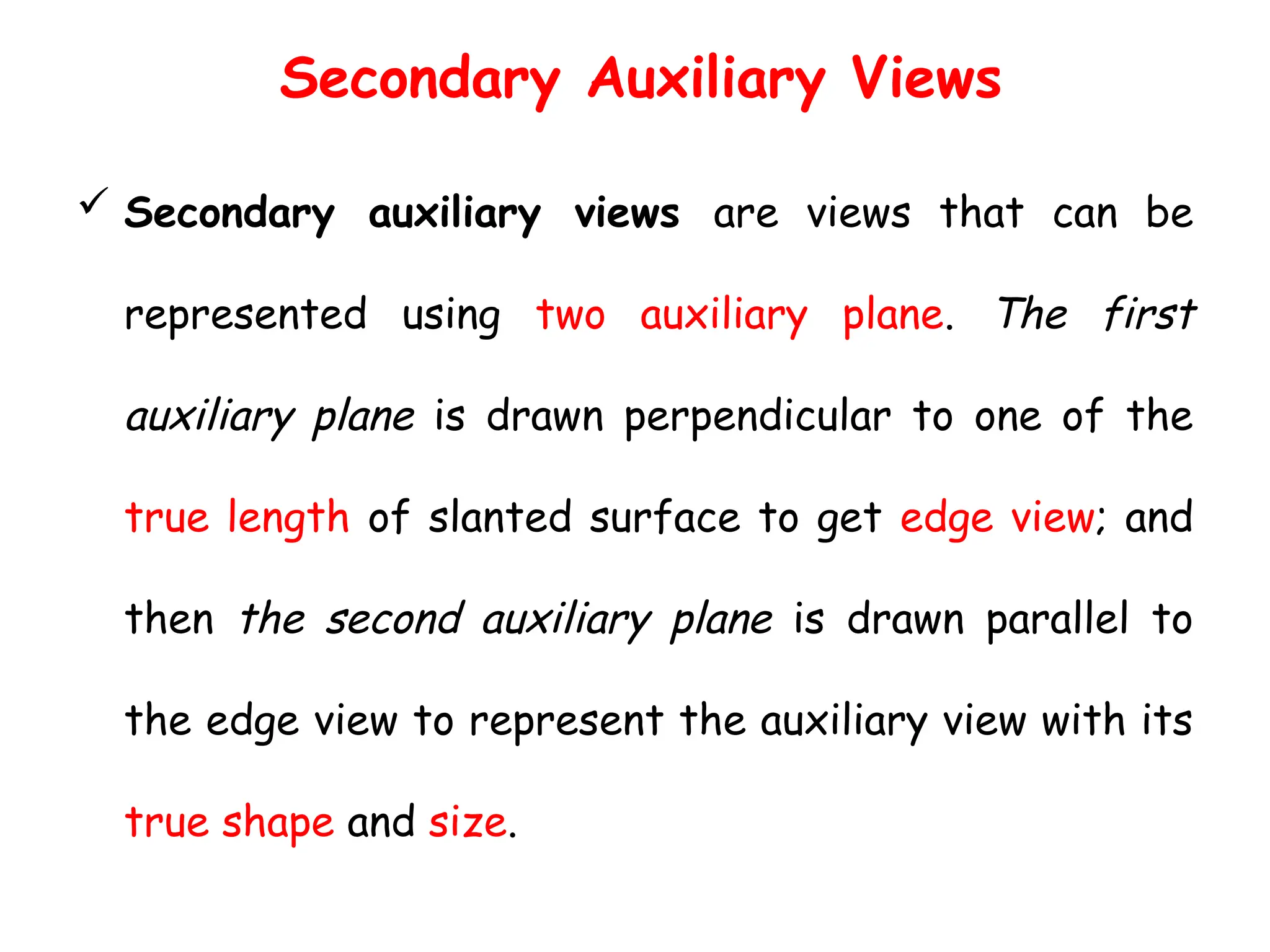 Secondary Auxiliary Views
 Secondary auxiliary views are views that can be
represented using two auxiliary plane. The first
auxiliary plane is drawn perpendicular to one of the
true length of slanted surface to get edge view; and
then the second auxiliary plane is drawn parallel to
the edge view to represent the auxiliary view with its
true shape and size.
 
