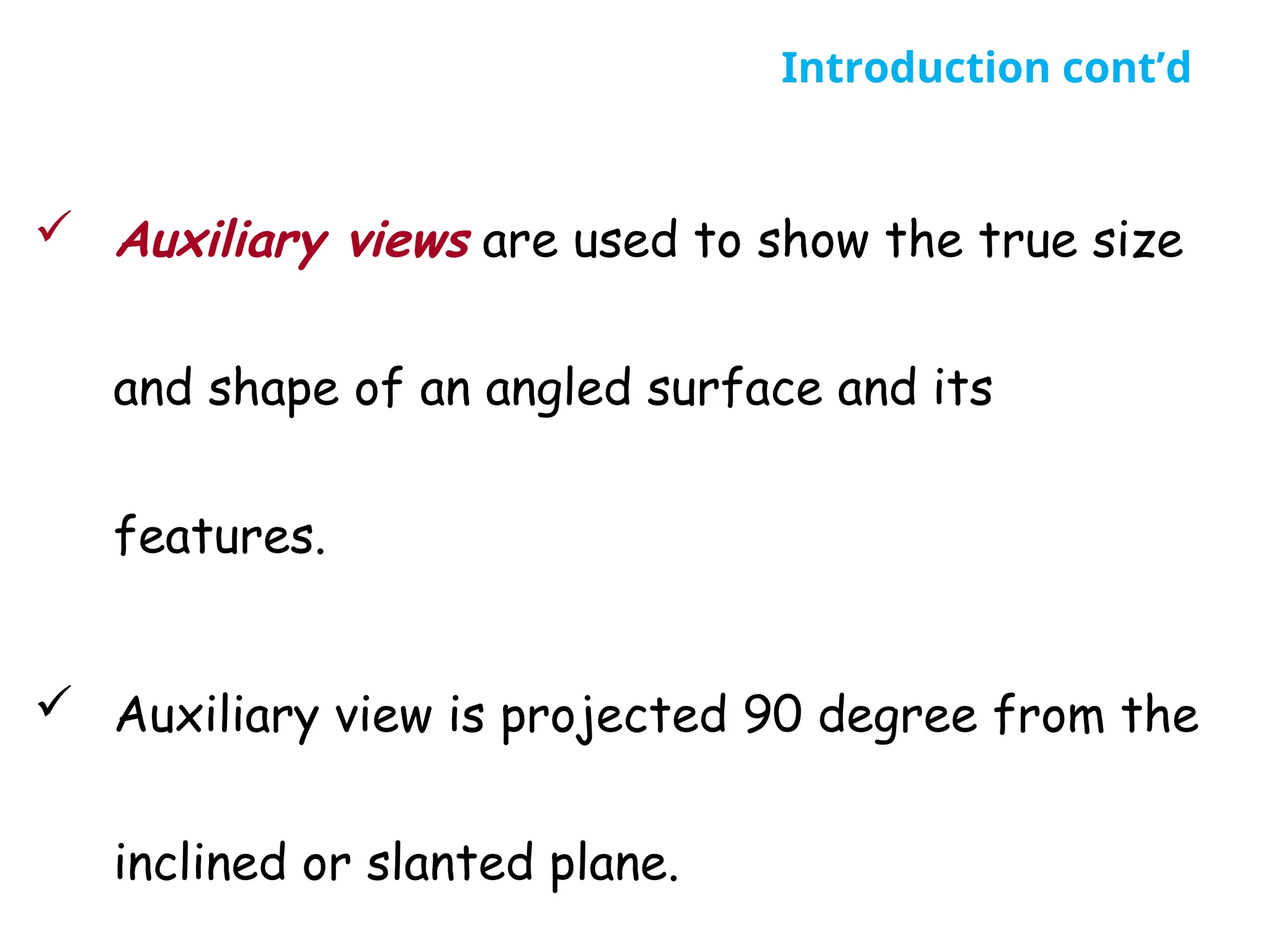  Auxiliary views are used to show the true size
and shape of an angled surface and its
features.
 Auxiliary view is projected 90 degree from the
inclined or slanted plane.
Introduction cont’d
 