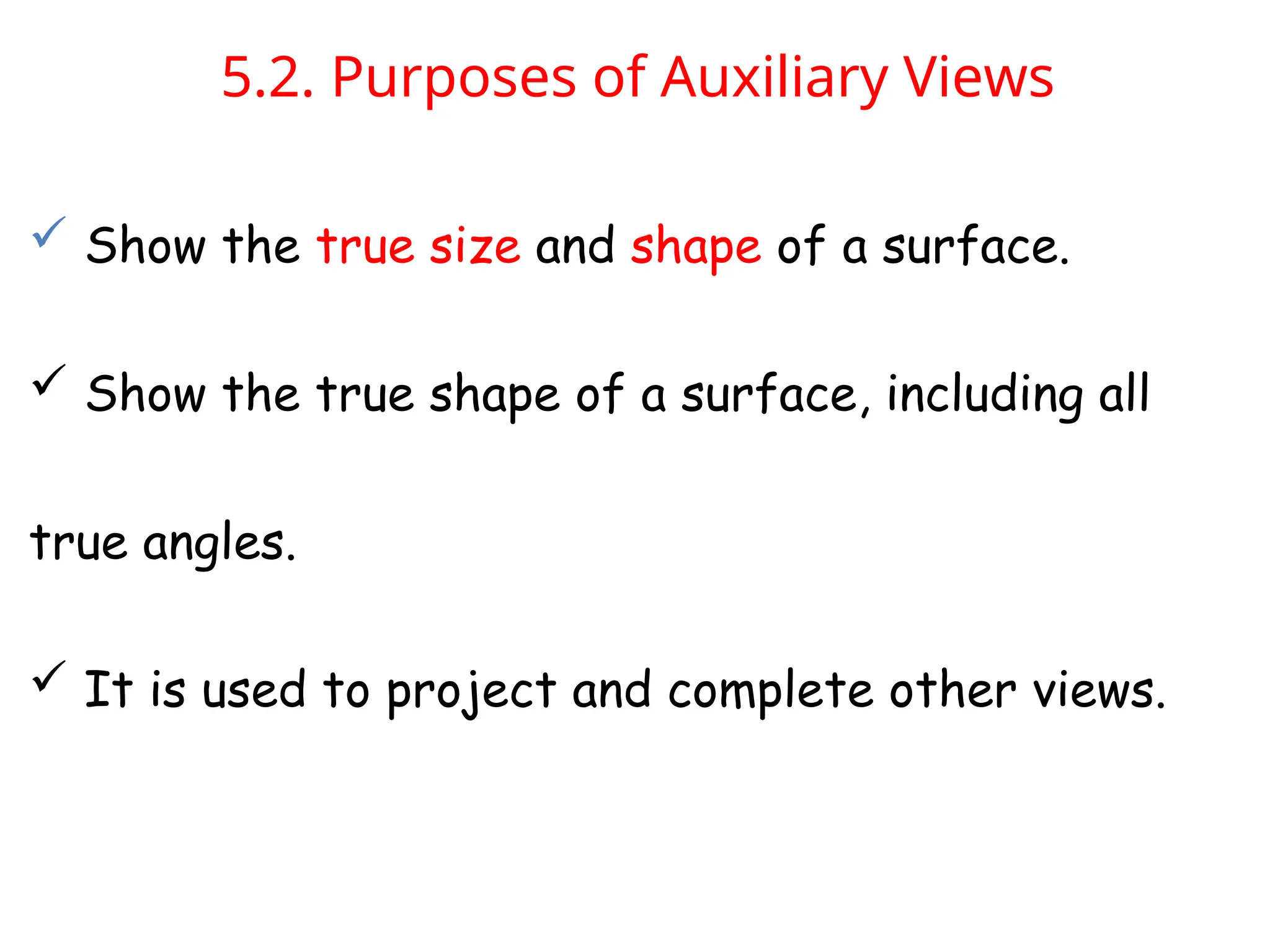 5.2. Purposes of Auxiliary Views
 Show the true size and shape of a surface.
 Show the true shape of a surface, including all
true angles.
 It is used to project and complete other views.
 