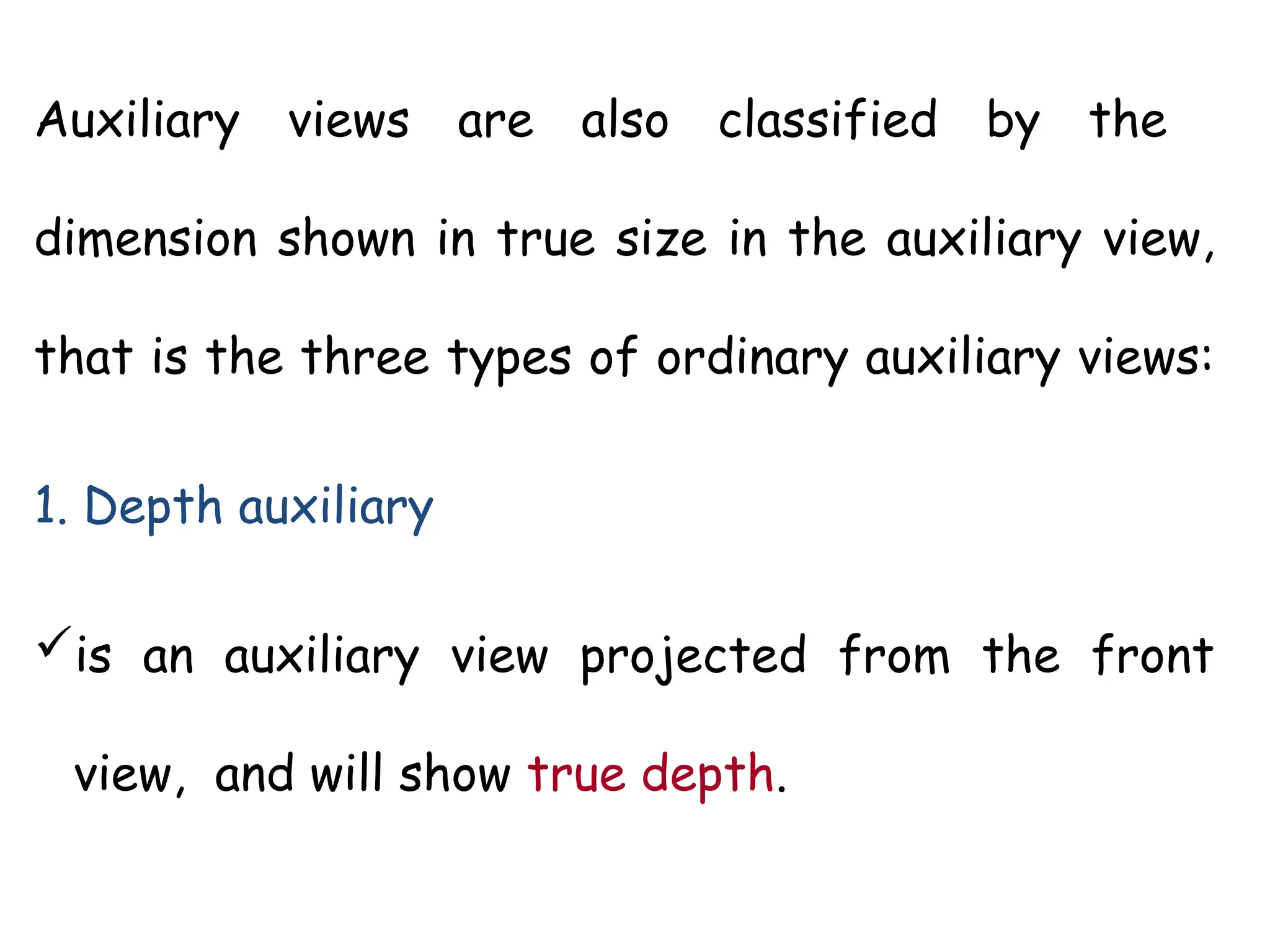 Auxiliary views are also classified by the
dimension shown in true size in the auxiliary view,
that is the three types of ordinary auxiliary views:
1. Depth auxiliary
is an auxiliary view projected from the front
view, and will show true depth.
 