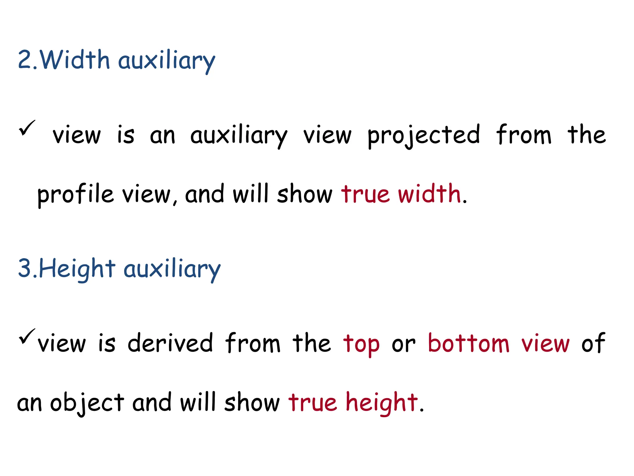 2.Width auxiliary
 view is an auxiliary view projected from the
profile view, and will show true width.
3.Height auxiliary
view is derived from the top or bottom view of
an object and will show true height.
 
