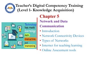 Teacher’s Digital Competency Training
(Level 1- Knowledge Acquisition)
Chapter 5
Network and Data
Communication
• Introduction
• Network Connectivity Devices
• Types of Networks
• Internet for teaching learning
• Online Assessment tools
 