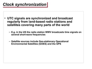 Clock synchronization
• UTC signals are synchronized and broadcast
regularly from land-based radio stations and
satellites covering many parts of the world
– E.g. in the US the radio station WWV broadcasts time signals on
several short-wave frequencies
– Satellite sources include Geo-stationary Operational
Environmental Satellites (GOES) and the GPS
 