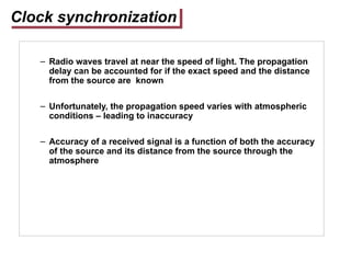 Clock synchronization
– Radio waves travel at near the speed of light. The propagation
delay can be accounted for if the exact speed and the distance
from the source are known
– Unfortunately, the propagation speed varies with atmospheric
conditions – leading to inaccuracy
– Accuracy of a received signal is a function of both the accuracy
of the source and its distance from the source through the
atmosphere
 
