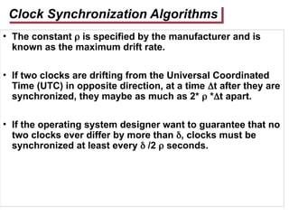 Clock Synchronization Algorithms
• The constant  is specified by the manufacturer and is
known as the maximum drift rate.
• If two clocks are drifting from the Universal Coordinated
Time (UTC) in opposite direction, at a time t after they are
synchronized, they maybe as much as 2*  *t apart.
• If the operating system designer want to guarantee that no
two clocks ever differ by more than , clocks must be
synchronized at least every  /2  seconds.
 