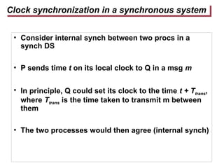 Clock synchronization in a synchronous system
• Consider internal synch between two procs in a
synch DS
• P sends time t on its local clock to Q in a msg m
• In principle, Q could set its clock to the time t + Ttrans,
where Ttrans is the time taken to transmit m between
them
• The two processes would then agree (internal synch)
 