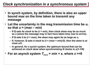 Clock synchronization in a synchronous system
• In synch system, by definition, there is also an upper
bound max on the time taken to transmit any
message
• Let the uncertainty in the msg transmission time be u,
so that u = (max – min)
– If Q sets its clock to be (t + min), then clock skew may be as much
as u (since the message may in fact have taken time max to arrive).
– If Q sets it to (t + max), the skew may again be as large as u.
– If, however, Q sets it clock to (t + (max + min)/2), then the skew is at
most u/2.
– In general, for a synch system, the optimum bound that can be
achieved on clock skew when synchronizing N clocks is u(1-1/N)
• For an asynch system Ttrans = min + x, where x >=0
 