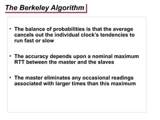 The Berkeley Algorithm
• The balance of probabilities is that the average
cancels out the individual clock’s tendencies to
run fast or slow
• The accuracy depends upon a nominal maximum
RTT between the master and the slaves
• The master eliminates any occasional readings
associated with larger times than this maximum
 