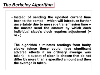 The Berkeley Algorithm
– Instead of sending the updated current time
back to the comps – which will introduce further
uncertainty due to message transmission time –
the master send the amount by which each
individual slave’s clock requires adjustment (+
or - )
– The algorithm eliminates readings from faulty
clocks (since these could have significant
adverse effects if an ordinary average was
taken) – a subset of clock is chosen that do not
differ by more than a specified amount and then
the average is taken.
 