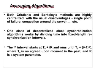 Averaging Algorithms
• Both Cristian’s and Berkeley’s methods are highly
centralized, with the usual disadvantages - single point
of failure, congestion around the server, … etc.
• One class of decentralized clock synchronization
algorithms works by dividing time into fixed-length re-
synchronization intervals.
• The ith
interval starts at T0 + iR and runs until T0 + (i+1)R,
where T0 is an agreed upon moment in the past, and R
is a system parameter.
 