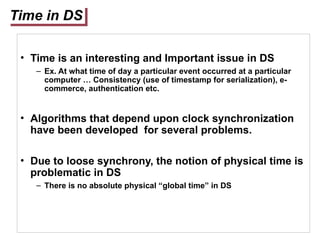 Time in DS
• Time is an interesting and Important issue in DS
– Ex. At what time of day a particular event occurred at a particular
computer … Consistency (use of timestamp for serialization), e-
commerce, authentication etc.
• Algorithms that depend upon clock synchronization
have been developed for several problems.
• Due to loose synchrony, the notion of physical time is
problematic in DS
– There is no absolute physical “global time” in DS
 
