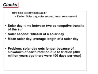 Clocks
– How time is really measured?
» Earlier: Solar day, solar second, mean solar second
• Solar day: time between two consequtive transits
of the sun
• Solar second: 1/86400 of a solar day
• Mean solar day: average length of a solar day
• Problem: solar day gets longer because of
slowdown of earth rotation due to friction (300
million years ago there were 400 days per year)
 