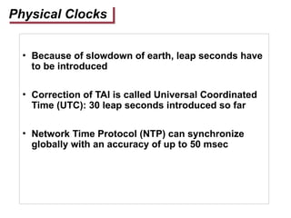 Physical Clocks
• Because of slowdown of earth, leap seconds have
to be introduced
• Correction of TAI is called Universal Coordinated
Time (UTC): 30 leap seconds introduced so far
• Network Time Protocol (NTP) can synchronize
globally with an accuracy of up to 50 msec
 