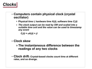 Clocks
– Computers contain physical clock (crystal
oscillator)
» Physical time t, hardware time Hi(t), software time Ci(t)
» The clock output can be read by SW and scaled into a
suitable time unit and the value can be used to timestamp
any event
Ci(t) = Hi(t) + 
– Clock skew
» The instantaneous difference between the
readings of any two clocks
– Clock drift: Crystal-based clocks count time at different
rates, and so diverge.
 