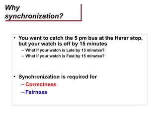 Why
synchronization?
• You want to catch the 5 pm bus at the Harar stop,
but your watch is off by 15 minutes
– What if your watch is Late by 15 minutes?
– What if your watch is Fast by 15 minutes?
• Synchronization is required for
– Correctness
– Fairness
 