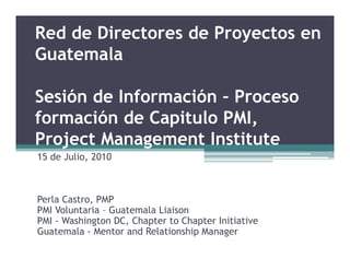 Red de Directores de Proyectos en
Guatemala

Sesión de Información – Proceso
formación de Capitulo PMI,
Project Management Institute
15 de Julio, 2010



Perla Castro, PMP
PMI Voluntaria – Guatemala Liaison
PMI - Washington DC, Chapter to Chapter Initiative
Guatemala - Mentor and Relationship Manager
 