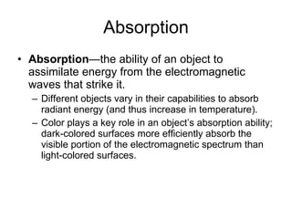 Absorption Absorption —the ability of an object to assimilate energy from the electromagnetic waves that strike it.  Different objects vary in their capabilities to absorb radiant energy (and thus increase in temperature). Color plays a key role in an object’s absorption ability; dark-colored surfaces more efficiently absorb the visible portion of the electromagnetic spectrum than light-colored surfaces. 