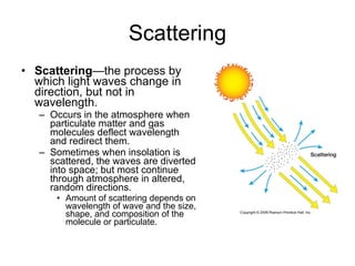 Scattering Scattering —the process by which light waves change in direction, but not in wavelength.  Occurs in the atmosphere when particulate matter and gas molecules deflect wavelength and redirect them.  Sometimes when insolation is scattered, the waves are diverted into space; but most continue through atmosphere in altered, random directions. Amount of scattering depends on wavelength of wave and the size, shape, and composition of the molecule or particulate. 