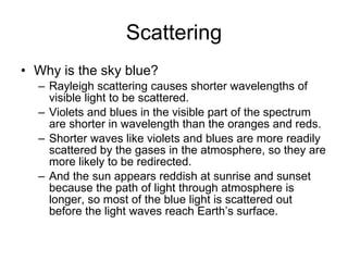 Scattering Why is the sky blue?  Rayleigh scattering causes shorter wavelengths of visible light to be scattered.  Violets and blues in the visible part of the spectrum are shorter in wavelength than the oranges and reds.  Shorter waves like violets and blues are more readily scattered by the gases in the atmosphere, so they are more likely to be redirected. And the sun appears reddish at sunrise and sunset because the path of light through atmosphere is longer, so most of the blue light is scattered out before the light waves reach Earth’s surface. 