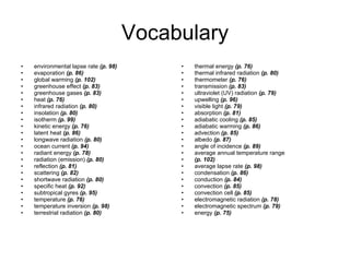 Vocabulary environmental lapse rate  (p. 98) evaporation  (p. 86) global warming  (p. 102) greenhouse effect  (p. 83) greenhouse gases  (p. 83) heat  (p. 76) infrared radiation  (p. 80) insolation  (p. 80) isotherm  (p. 99) kinetic energy  (p. 76) latent heat  (p. 86) longwave radiation  (p. 80) ocean current  (p. 94) radiant energy  (p. 78) radiation (emission)  (p. 80) reflection  (p. 81) scattering  (p. 82) shortwave radiation  (p. 80) specific heat  (p. 92) subtropical gyres  (p. 95) temperature  (p. 76) temperature inversion  (p. 98) terrestrial radiation  (p. 80) thermal energy  (p. 76) thermal infrared radiation  (p. 80) thermometer  (p. 76) transmission  (p. 83) ultraviolet (UV) radiation  (p. 79) upwelling  (p. 96) visible light  (p. 79) absorption  (p. 81) adiabatic cooling  (p. 85) adiabatic warming  (p. 86) advection  (p. 85) albedo  (p. 87) angle of incidence  (p. 89) average annual temperature range (p. 102) average lapse rate  (p. 98) condensation  (p. 86) conduction  (p. 84) convection  (p. 85) convection cell  (p. 85) electromagnetic radiation  (p. 78) electromagnetic spectrum  (p. 79) energy  (p. 75) 